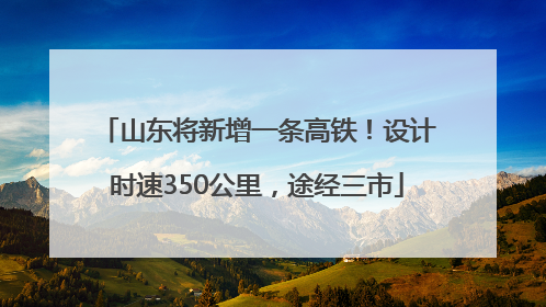 山东将新增一条高铁！设计时速350公里，途经三市