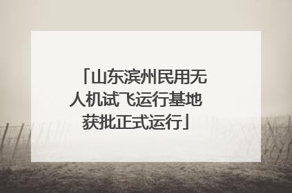 山东滨州民用无人机试飞运行基地获批正式运行