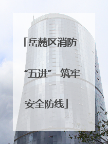 岳麓区消防 “五进” 筑牢安全防线