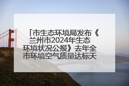 市生态环境局发布《兰州市2024年生态环境状况公报》去年全市环境空气质量达标天数301天