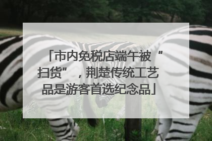 市内免税店端午被“扫货”，荆楚传统工艺品是游客首选纪念品