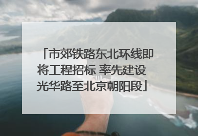 市郊铁路东北环线即将工程招标 率先建设光华路至北京朝阳段