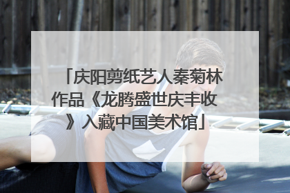 庆阳剪纸艺人秦菊林作品《龙腾盛世庆丰收》入藏中国美术馆