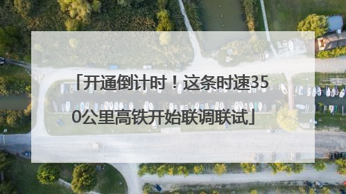 开通倒计时！这条时速350公里高铁开始联调联试