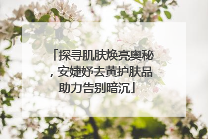 探寻肌肤焕亮奥秘，安婕妤去黄护肤品助力告别暗沉