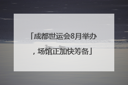 成都世运会8月举办，场馆正加快筹备