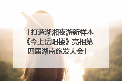 打造湖湘夜游新样本《今上岳阳楼》亮相第四届湖南旅发大会