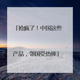 抢疯了！中国这些产品，邻国受热捧