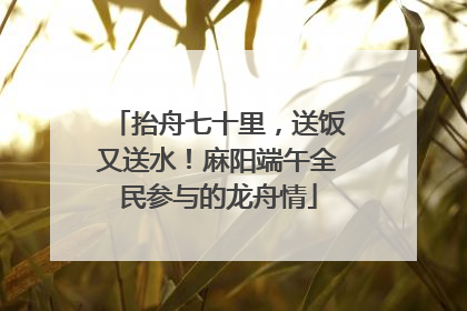 抬舟七十里，送饭又送水！麻阳端午全民参与的龙舟情