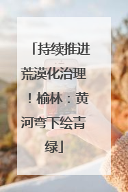 持续推进荒漠化治理！榆林：黄河弯下绘青绿