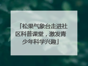 松果气象台走进社区科普课堂，激发青少年科学兴趣
