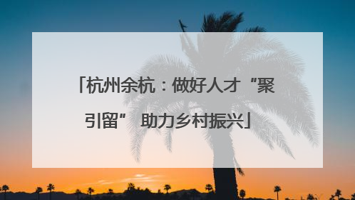 杭州余杭：做好人才“聚引留” 助力乡村振兴