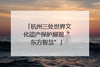 杭州三处世界文化遗产保护展现“东方智慧”