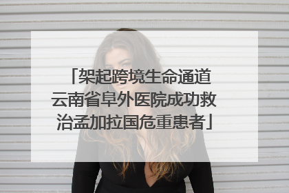 架起跨境生命通道 云南省阜外医院成功救治孟加拉国危重患者