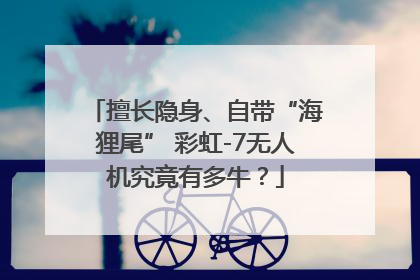 擅长隐身、自带“海狸尾” 彩虹-7无人机究竟有多牛？