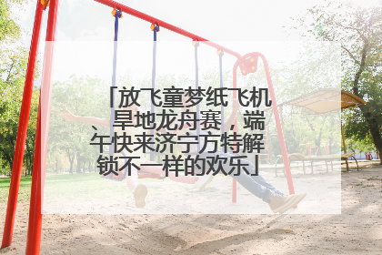 放飞童梦纸飞机、旱地龙舟赛，端午快来济宁方特解锁不一样的欢乐