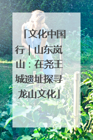 文化中国行｜山东岚山：在尧王城遗址探寻龙山文化
