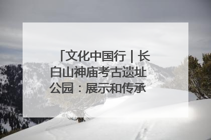 文化中国行｜长白山神庙考古遗址公园：展示和传承多民族文化交融
