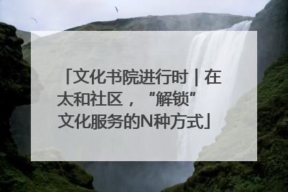 文化书院进行时｜在太和社区，“解锁” 文化服务的N种方式