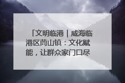 文明临港｜威海临港区蔄山镇：文化赋能，让群众家门口尽享幸福生活