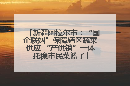 新疆阿拉尔市：“国企联姻”保障辖区蔬菜供应 “产供销”一体托稳市民菜篮子