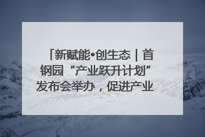 新赋能•创生态｜首钢园“产业跃升计划”发布会举办，促进产业合作交流走深走实
