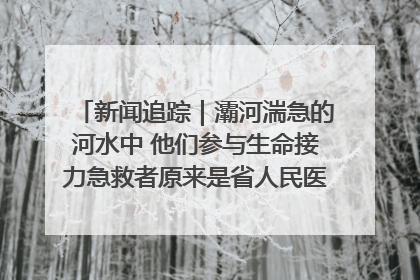 新闻追踪｜灞河湍急的河水中 他们参与生命接力急救者原来是省人民医院00后男护士