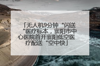 无人机9分钟“闪送“医疗标本，襄阳市中心医院首开襄阳低空医疗配送“空中快
