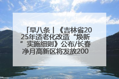早八条丨《吉林省2025年适老化改造“焕新”实施细则》公布/长春净月高新区将发放200万元汽车消费券！