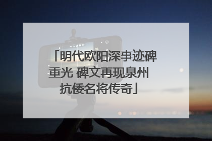 明代欧阳深事迹碑重光 碑文再现泉州抗倭名将传奇