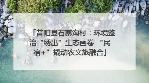 昔阳县石寨沟村：环境整治“绣出”生态画卷 “民宿+”撬动农文旅融合