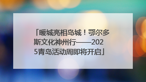 暖城亮相岛城！鄂尔多斯文化神州行——2025青岛活动周即将开启