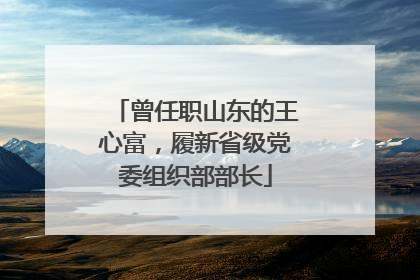 曾任职山东的王心富，履新省级党委组织部部长