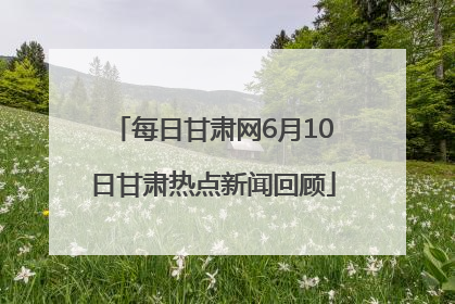 每日甘肃网6月10日甘肃热点新闻回顾