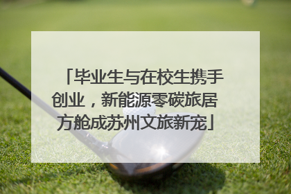 毕业生与在校生携手创业，新能源零碳旅居方舱成苏州文旅新宠