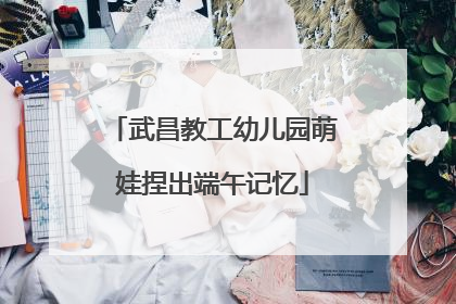 武昌教工幼儿园萌娃捏出端午记忆