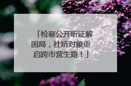 检察公开听证解困局，社矫对象重启跨市营生路！