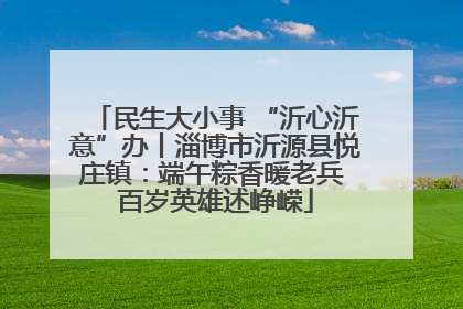 民生大小事 “沂心沂意”办丨淄博市沂源县悦庄镇：端午粽香暖老兵 百岁英雄述峥嵘