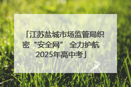 江苏盐城市场监管局织密“安全网” 全力护航2025年高中考