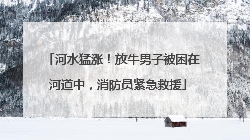 河水猛涨！放牛男子被困在河道中，消防员紧急救援