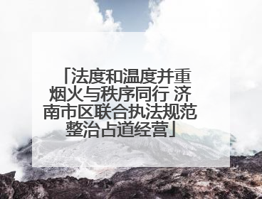 法度和温度并重 烟火与秩序同行 济南市区联合执法规范整治占道经营