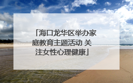 海口龙华区举办家庭教育主题活动 关注女性心理健康