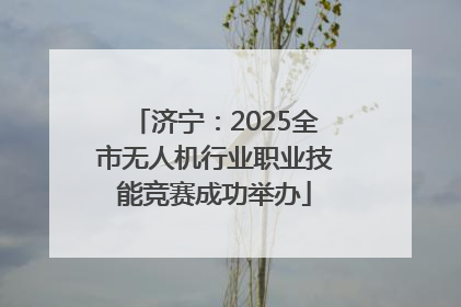 济宁：2025全市无人机行业职业技能竞赛成功举办