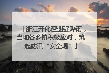 浙江开化遭遇强降雨，当地各乡镇积极应对，筑起防汛“安全堤”