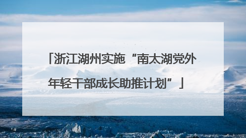 浙江湖州实施“南太湖党外年轻干部成长助推计划”