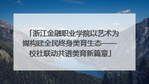 浙江金融职业学院以艺术为媒构建全民终身美育生态——校社联动共谱美育新篇章