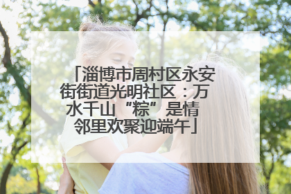淄博市周村区永安街街道光明社区：万水千山“粽”是情 邻里欢聚迎端午