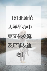 淮北师范大学举办中柬文化交流及足球友谊赛
