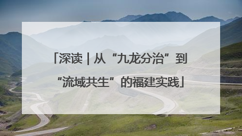 深读｜从“九龙分治”到“流域共生”的福建实践