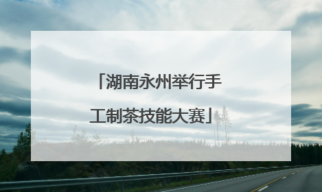 湖南永州举行手工制茶技能大赛